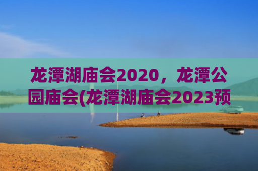 龙潭湖庙会2020，龙潭公园庙会(龙潭湖庙会2023预约门票)