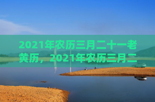 2021年农历三月二十一老黄历，2021年农历三月二十一是黄道吉日吗(2021年农历三月十二是什么星座)