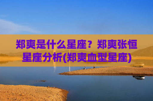 郑爽是什么星座？郑爽张恒星座分析(郑爽血型星座)