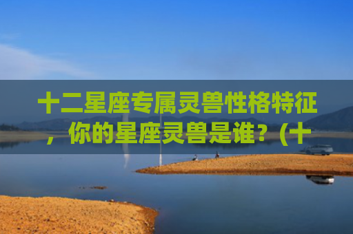 十二星座专属灵兽性格特征，你的星座灵兽是谁？(十二星座专属灵兽守护神)