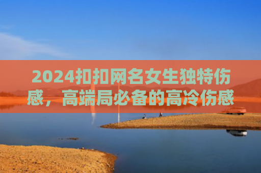 2024扣扣网名女生独特伤感，高端局必备的高冷伤感id（高冷伤感网名）