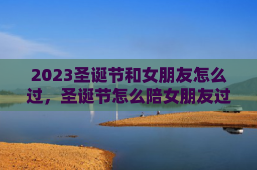 2023圣诞节和女朋友怎么过，圣诞节怎么陪女朋友过浪漫2023（圣诞节女朋友浪漫）