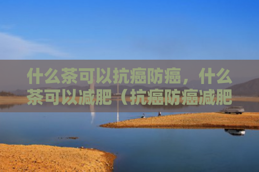 什么茶可以抗癌防癌，什么茶可以减肥（抗癌防癌减肥）