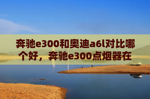奔驰e300和奥迪a6l对比哪个好，奔驰e300点烟器在哪里（奔驰奥迪点烟器）