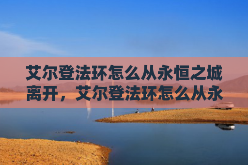 艾尔登法环怎么从永恒之城离开，艾尔登法环怎么从永恒之城离开（之城艾尔永恒）