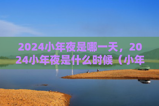 2024小年夜是哪一天，2024小年夜是什么时候（小年夜是什么哪一天）
