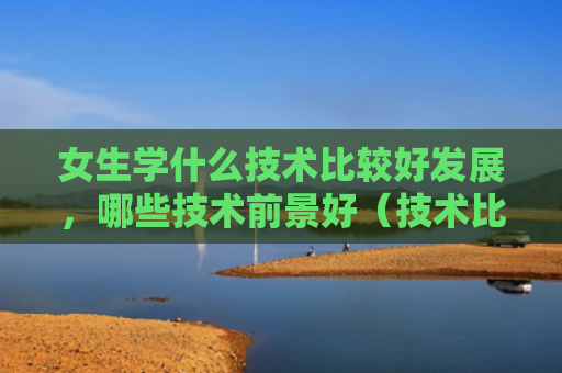 女生学什么技术比较好发展，哪些技术前景好（技术比较好前景）