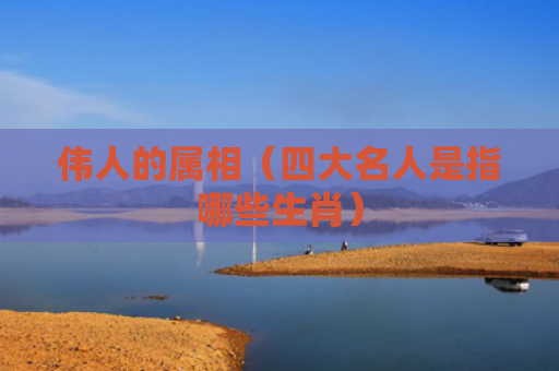 伟人的属相（四大名人是指哪些生肖）