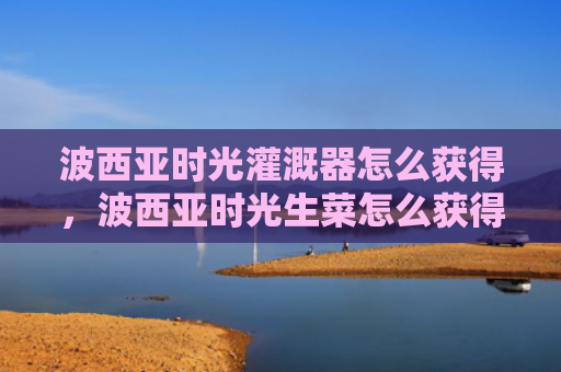 波西亚时光灌溉器怎么获得，波西亚时光生菜怎么获得（西亚时光生菜）