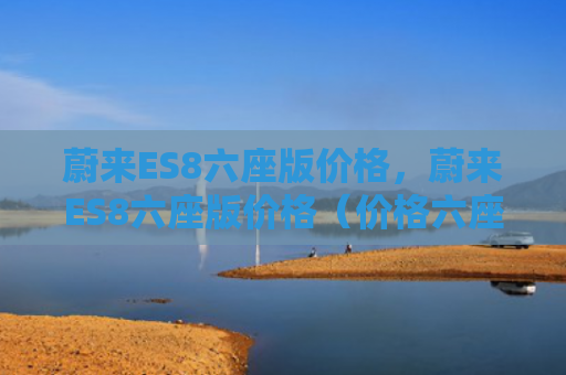 蔚来ES8六座版价格，蔚来ES8六座版价格（价格六座版）