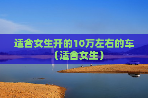 适合女生开的10万左右的车（适合女生）