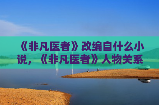 《非凡医者》改编自什么小说，《非凡医者》人物关系是怎样的（医者非凡是怎样）