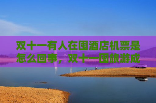 双十一有人在囤酒店机票是怎么回事，双十一囤旅游成热潮是为什么（双十机票是怎么回事）