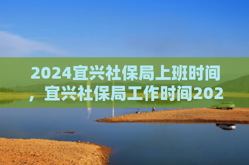 2024宜兴社保局上班时间，宜兴社保局工作时间2024（宜兴社保局上班时间）