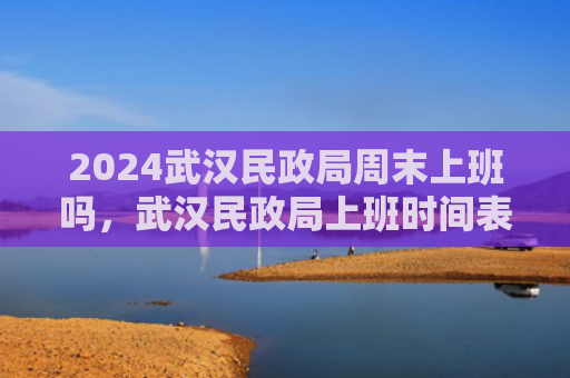2024武汉民政局周末上班吗，武汉民政局上班时间表2024（政局上班时间表）