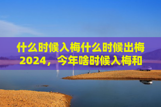 什么时候入梅什么时候出梅2024，今年啥时候入梅和出梅2024（入梅什么时候）