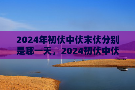 2024年初伏中伏末伏分别是哪一天，2024初伏中伏末伏是什么时间（中伏末伏初伏）
