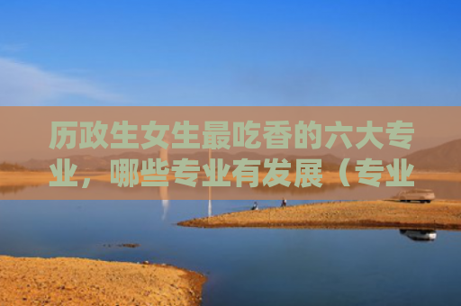 历政生女生最吃香的六大专业，哪些专业有发展（专业吃香女生）