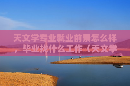 天文学专业就业前景怎么样，毕业找什么工作（天文学就业前景毕业）