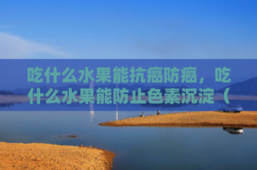 吃什么水果能抗癌防癌，吃什么水果能防止色素沉淀（吃什么水果抗癌）