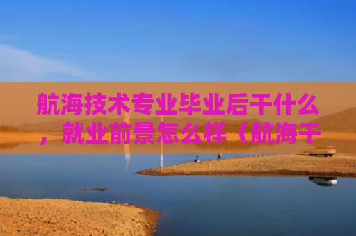 航海技术专业毕业后干什么，就业前景怎么样（航海干什么就业前景）