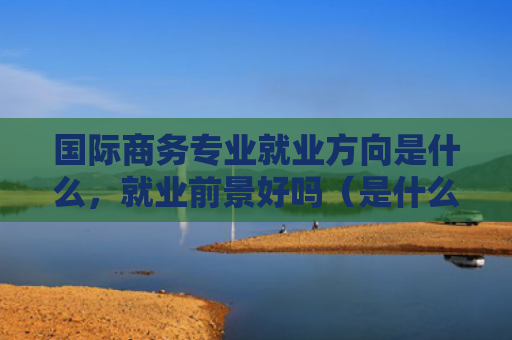 国际商务专业就业方向是什么，就业前景好吗（是什么好吗国际商务）