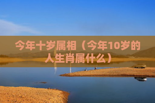 今年十岁属相（今年10岁的人生肖属什么）