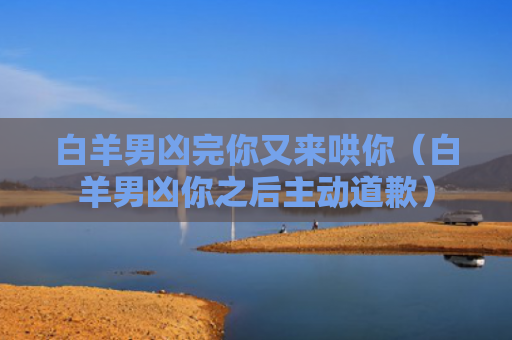 白羊男凶完你又来哄你（白羊男凶你之后主动道歉）