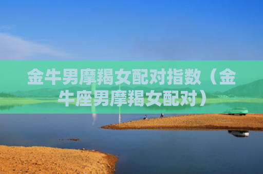 金牛男摩羯女配对指数（金牛座男摩羯女配对）