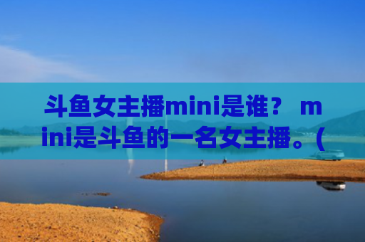 斗鱼女主播mini是谁？ mini是斗鱼的一名女主播。(斗鱼女主播大魔王)