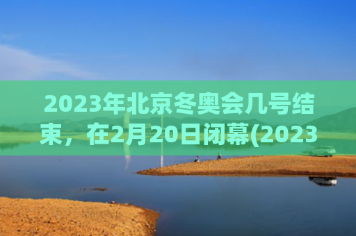 2023年北京冬奥会几号结束，在2月20日闭幕(2023年北京冬季奥运会)