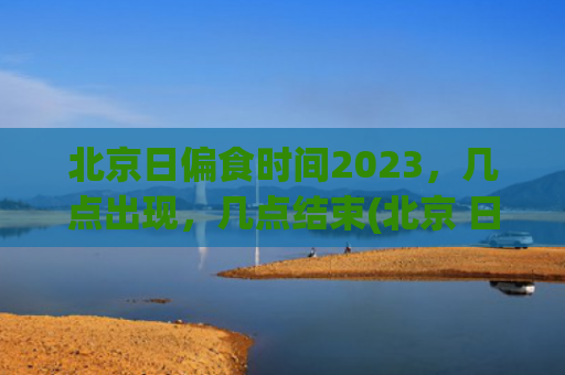 北京日偏食时间2023，几点出现，几点结束(北京 日偏食)
