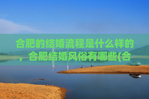 合肥的结婚流程是什么样的，合肥结婚风俗有哪些(合肥结婚领证流程)