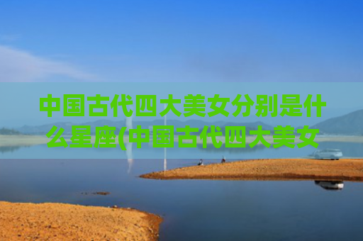 中国古代四大美女分别是什么星座(中国古代四大美女排名顺序)