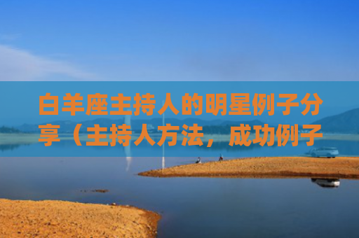 白羊座主持人的明星例子分享（主持人方法，成功例子学习）(白羊座女主持人有哪些)