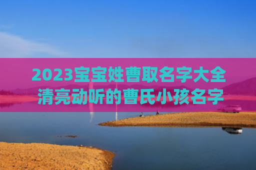 2023宝宝姓曹取名字大全 清亮动听的曹氏小孩名字(2023女宝宝名字姓王)