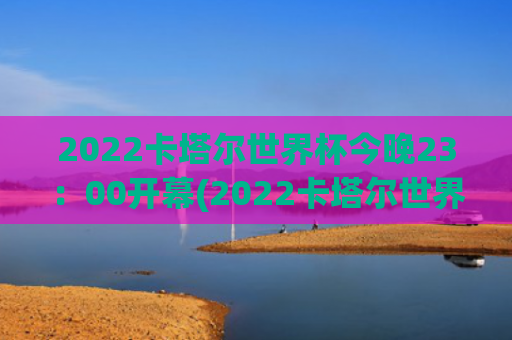 2022卡塔尔世界杯今晚23：00开幕(2022卡塔尔世界杯决赛)
