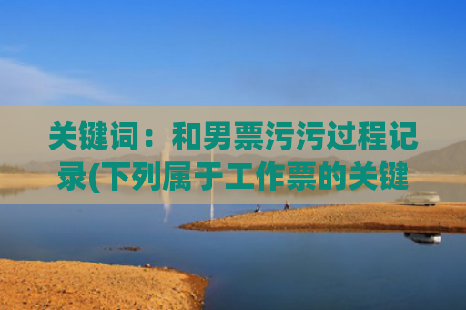 关键词：和男票污污过程记录(下列属于工作票的关键词)