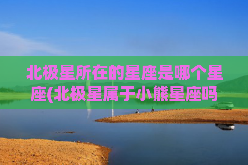 北极星所在的星座是哪个星座(北极星属于小熊星座吗)