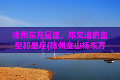 徐州东方星座，邓文迪的血型和星座(徐州金山桥东方星座房价)
