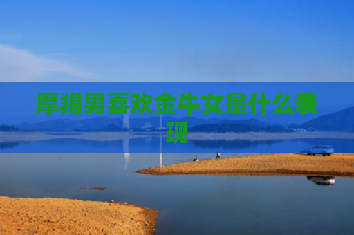 摩羯男喜欢金牛女是什么表现