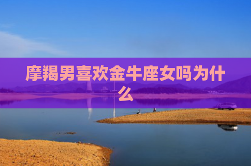 摩羯男喜欢金牛座女吗为什么