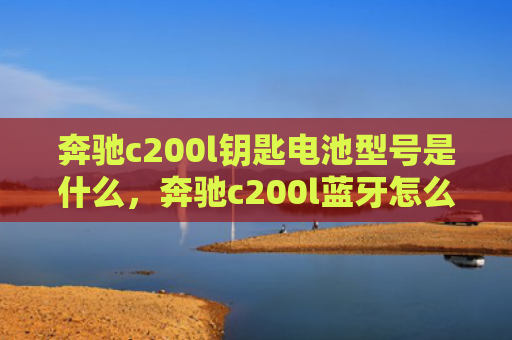 奔驰c200l钥匙电池型号是什么，奔驰c200l蓝牙怎么连接手机（奔驰是什么蓝牙）