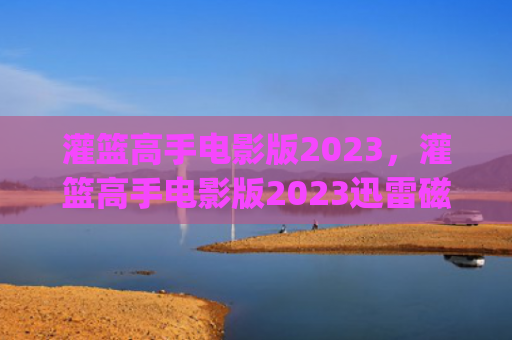 灌篮高手电影版2023，灌篮高手电影版2023迅雷磁力下载(灌篮高手电影版2023迅雷下载)