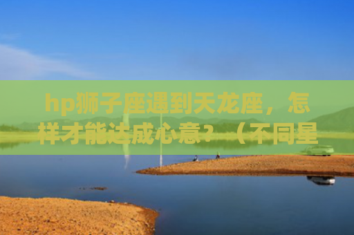 hp狮子座遇到天龙座，怎样才能达成心意？（不同星座间的相处之路）(狮子座遇到天枰座)