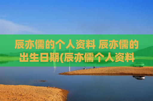 辰亦儒的个人资料 辰亦儒的出生日期(辰亦儒个人资料简介图片)
