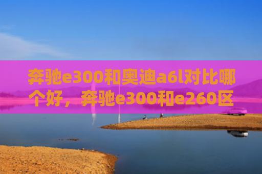 奔驰e300和奥迪a6l对比哪个好，奔驰e300和e260区别（奔驰奥迪区别）