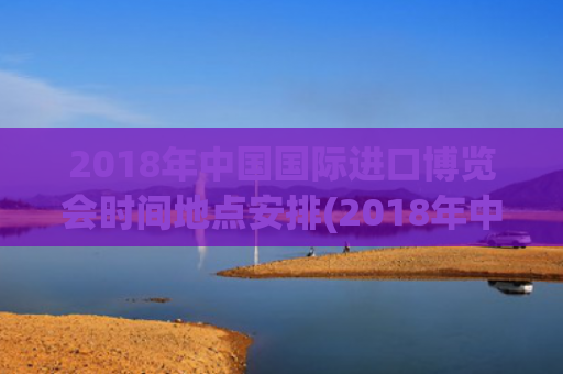 2018年中国国际进口博览会时间地点安排(2018年中国国际进口博览会在哪里举行)