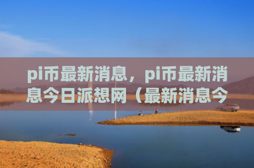 pi币最新消息，pi币最新消息今日派想网（最新消息今日pi）