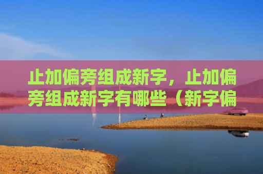 止加偏旁组成新字，止加偏旁组成新字有哪些（新字偏旁有哪些）